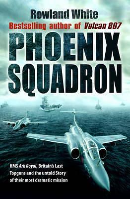 Phoenix Squadron: HMS Ark Royal, Britain's Last Topguns and the Untold Story of Their Most Extraordinary Mission by Rowland White