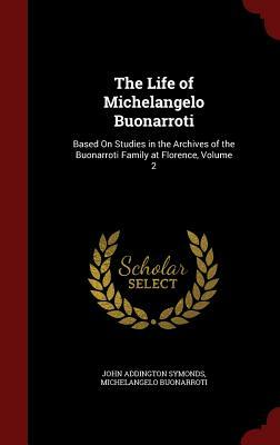 The Life of Michelangelo Buonarroti: Based on Studies in the Archives of the Buonarroti Family at Florence, Volume 2 by Michelangelo Buonarroti, John Addington Symonds, Jr.