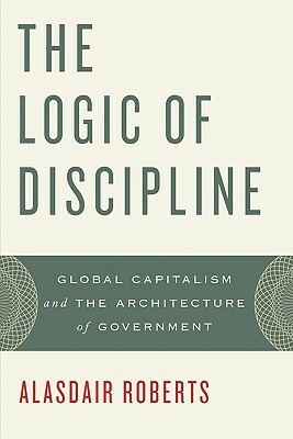 The Logic of Discipline: Global Capitalism and the Architecture of Government by Alasdair Roberts