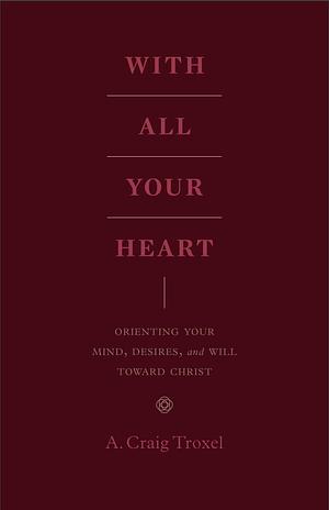 With All Your Heart: Orienting Your Mind, Desires, and Will toward Christ by A. Craig Troxel, A. Craig Troxel