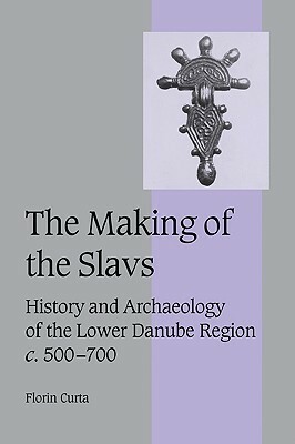 The Making of the Slavs: History and Archaeology of the Lower Danube Region, c. 500-700 by Florin Curta