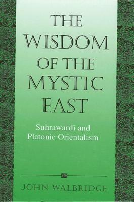 The Wisdom of the Mystic East: Suhrawardi and Platonic Orientalism by John Walbridge