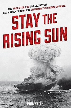 Stay the Rising Sun: The True Story of USS Lexington, Her Valiant Crew, and Changing the Course of WWII by Phil Keith, Phil Keith