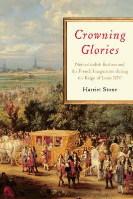 Crowning Glories: Netherlandish Realism and the French Imagination During the Reign of Louis XIV by Harriet Stone