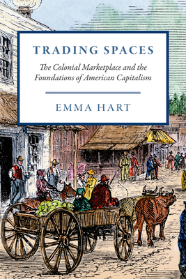 Trading Spaces: The Colonial Marketplace and the Foundations of American Capitalism by Emma Hart