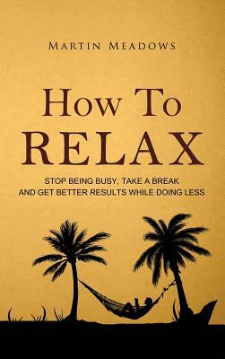 How to Relax: Stop Being Busy, Take a Break and Get Better Results While Doing Less by Martin Meadows