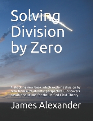 Solving Division by Zero: A shocking new book which explains division by zero from a Relativistic perspective & discovers possible solutions for by James Alexander