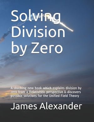 Solving Division by Zero: A shocking new book which explains division by zero from a Relativistic perspective & discovers possible solutions for by James Alexander