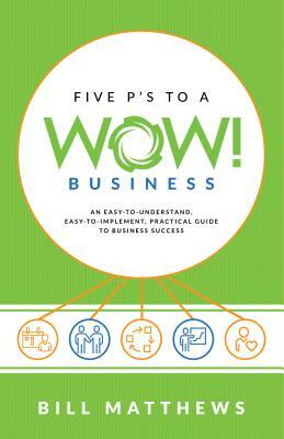 Five P's to a Wow Business: An Easy-To-Understand, Easy-To-Implement, Practical Guide to Business Success by Bill Matthews