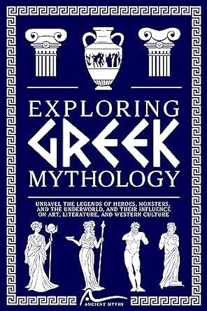 Exploring Greek Mythology: Unravel the Legends of Heroes, Monsters, and the Underworld, and Their Influence on Art, Literature, and Western Culture by Ancient Myths