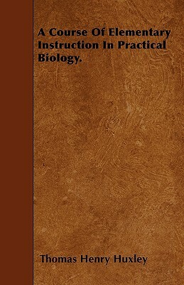 A Course Of Elementary Instruction In Practical Biology. by Thomas Henry Huxley
