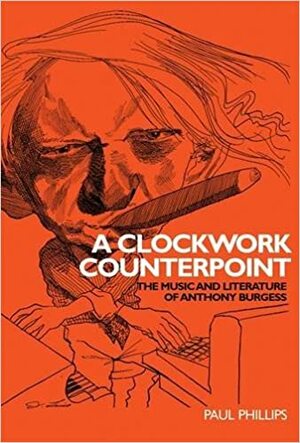 A Clockwork Counterpoint: The Music and Literature of Anthony Burgess by Paul Phillips
