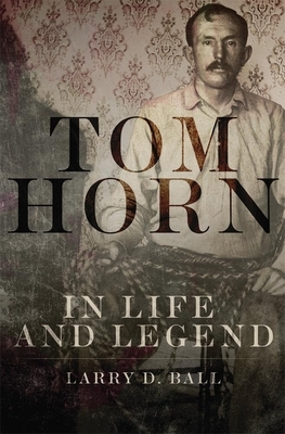 Tom Horn in Life and Legend by Larry D. Ball