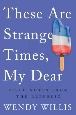 These Are Strange Times, My Dear: Field Notes from the Republic by Wendy Willis