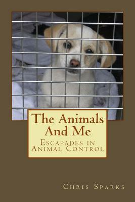 The Animals And Me: Escapades in Animal Control by Chris Sparks