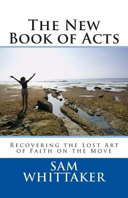 The New Book of Acts: Recovering the Lost Art of Faith on the Move by Sam Whittaker