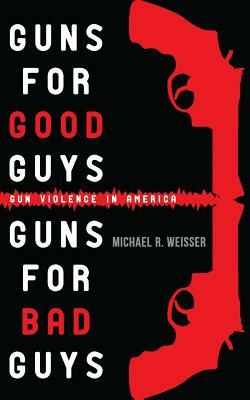 Guns for Good Guys, Guns for Bad Guys: Gun Violence in America by Michael R. Weisser