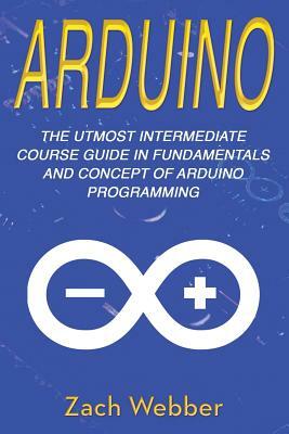 Arduino: The Utmost Intermediate Course Guide in Fundamentals and Concept of Arduino Programming by Zach Webber