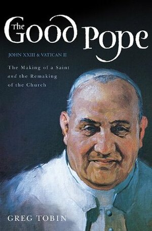 The Good Pope: The Making of a Saint and the Remaking of the Church--The Story of John XXIII and Vatican II by Greg Tobin