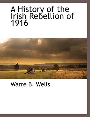 A History of the Irish Rebellion of 1916 by Warre B. Wells