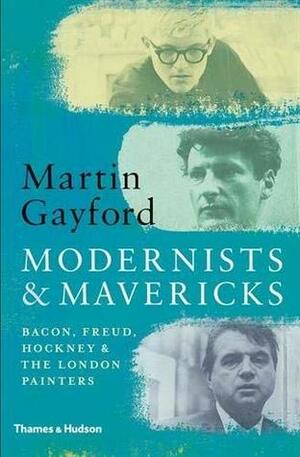 Modernists & Mavericks: Bacon, Freud, Hockney and the London Painters by Martin Gayford