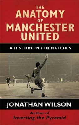 The Anatomy of Manchester United: A History in Ten Matches by Jonathan Wilson