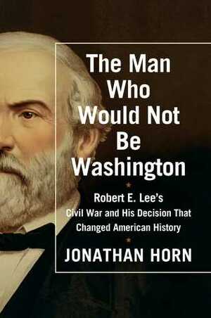 The Man Who Would Not Be Washington: Robert E. Lee's Civil War and His Decision That Changed American History by Jonathan Horn