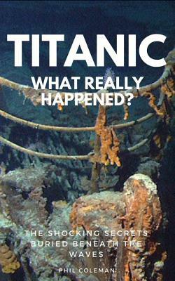 Titanic: WHAT REALLY HAPPENED: The Shocking Secrets Buried Beneath The Waves by Phil Coleman