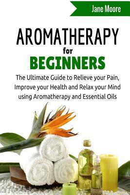 Aromatherapy for Beginners: The Ultimate Guide to Relieve your Pain, Improve your Health and Relax your Mind using Aromatherapy and Essential Oils by Jane Moore