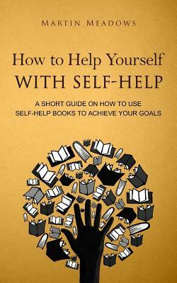 How to Help Yourself With Self-Help: A Short Guide on How to Use Self-Help Books to Achieve Your Goals by Martin Meadows