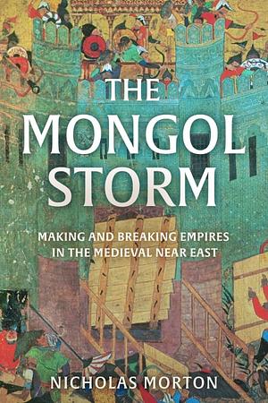 The Mongol Storm: Making and Breaking Empires in the Medieval Near East by Nicholas Morton