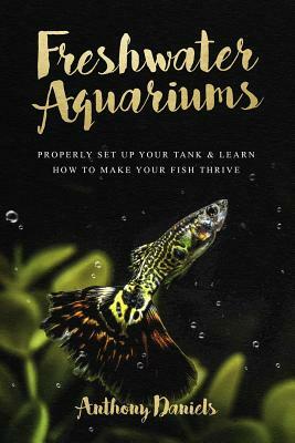 Freshwater Aquariums: Properly Set Up Your Tank & Learn How to Make Your Fish Thrive by Anthony Daniels