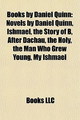 Books by Daniel Quinn: Novels by Daniel Quinn, Ishmael, the Story of B, After Dachau, the Holy, the Man Who Grew Young, My Ishmael by Books LLC