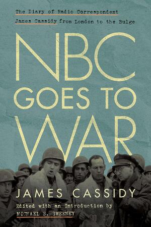 NBC Goes to War: The Diary of Radio Correspondent James Cassidy from London to the Bulge by Michael Sweeney