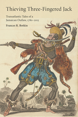 Thieving Three-Fingered Jack: Transatlantic Tales of a Jamaican Outlaw, 1780-2015 by Frances R. Botkin