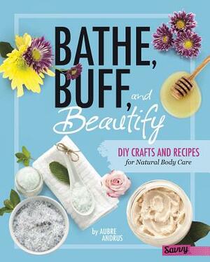 Bathe, Buff, and Beautify: DIY Crafts and Recipes for Natural Body Care by Aubre Andrus
