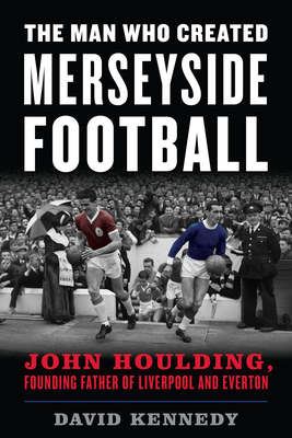 The Man Who Created Merseyside Football: John Houlding, Founding Father of Liverpool and Everton by David Kennedy