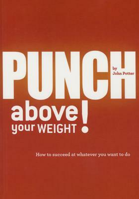 Punch Above Your Weight!: How to Succeed at Whatever You Want to Do by John Potter