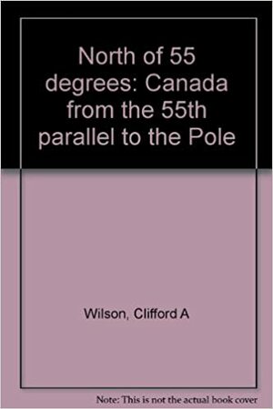 North of 55°: Canada from the 55th Parallel to the Pole by Clifford Wilson