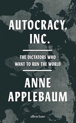 Autocracy, Inc: The Dictators Who Want to Run the World by Anne Applebaum, Anne Applebaum