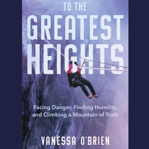 To the Greatest Heights: Facing Danger, Finding Humility, and Climbing a Mountain of Truth by Vanessa O'Brien