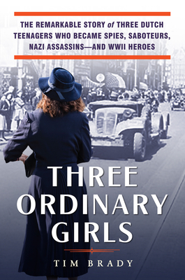 Three Ordinary Girls: The Remarkable Story of Three Dutch Teenagers Who Became Spies, Saboteurs, Nazi Assassins—and WWII Heroes by Tim Brady