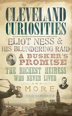 Cleveland Curiosities: Eliot Ness & His Blundering Raid, a Busker's Promise, the Richest Heiress Who Never Lived and More by Ted Schwarz