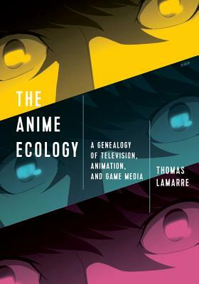 The Anime Ecology: A Genealogy of Television, Animation, and Game Media by Thomas Lamarre