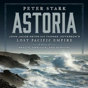 Astoria: John Jacob Astor and Thomas Jefferson's Lost Pacific Empire: A Story of Wealth, Ambition, and Survival by Peter Stark