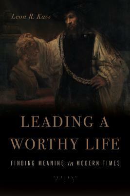 How to Lead a Worthy Life: Lessons in Meaning for the Modern Age by Leon R. Kass