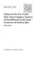 Indians in the Fur Trade: Their Role as Trappers, Hunters, and Middlemen in the Lands Southwest of Hudson Bay, 1660-1870 by Arthur J. Ray