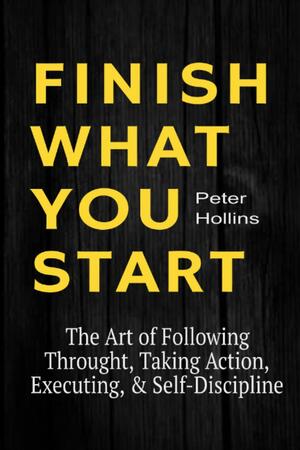 FINISH WHAT YOU START: The Art of Following Through, Taking Action, Executing, & Self-Discipline by Peter Hollins, Peter Hollins