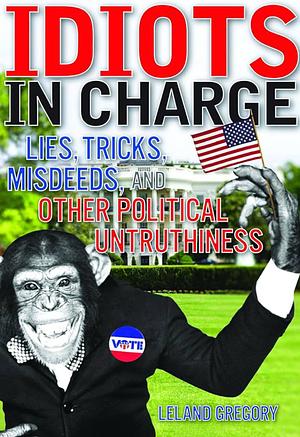 Idiots in Charge: Lies, Trick, Misdeeds, and Other Political Untruthiness by Leland Gregory