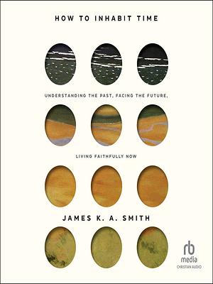 How to Inhabit Time Understanding the Past, Facing the Future, Living Faithfully Now by James K.A. Smith